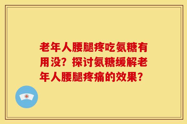 老年人腰腿疼吃氨糖有用没？探讨氨糖缓解老年人腰腿疼痛的效果？