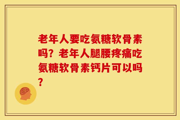 老年人要吃氨糖软骨素吗？老年人腿腰疼痛吃氨糖软骨素钙片可以吗？