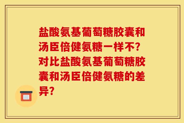 盐酸氨基葡萄糖胶囊和汤臣倍健氨糖一样不？对比盐酸氨基葡萄糖胶囊和汤臣倍健氨糖的差异？