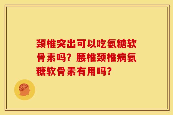 颈椎突出可以吃氨糖软骨素吗？腰椎颈椎病氨糖软骨素有用吗？