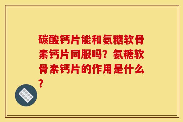 碳酸钙片能和氨糖软骨素钙片同服吗？氨糖软骨素钙片的作用是什么？