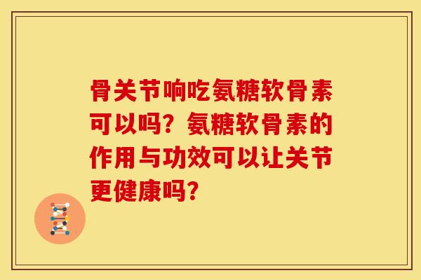 骨关节响吃氨糖软骨素可以吗？氨糖软骨素的作用与功效可以让关节更健康吗？