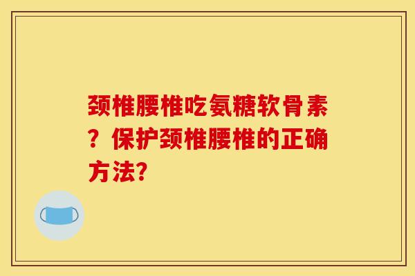 颈椎腰椎吃氨糖软骨素？保护颈椎腰椎的正确方法？