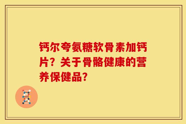 钙尔夸氨糖软骨素加钙片？关于骨骼健康的营养保健品？