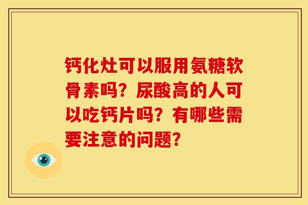 钙化灶可以服用氨糖软骨素吗？尿酸高的人可以吃钙片吗？有哪些需要注意的问题？