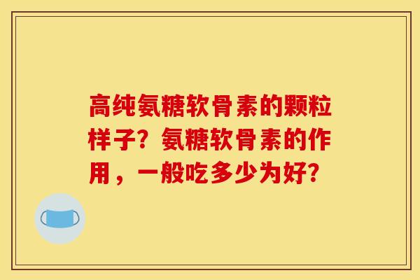 高纯氨糖软骨素的颗粒样子？氨糖软骨素的作用，一般吃多少为好？