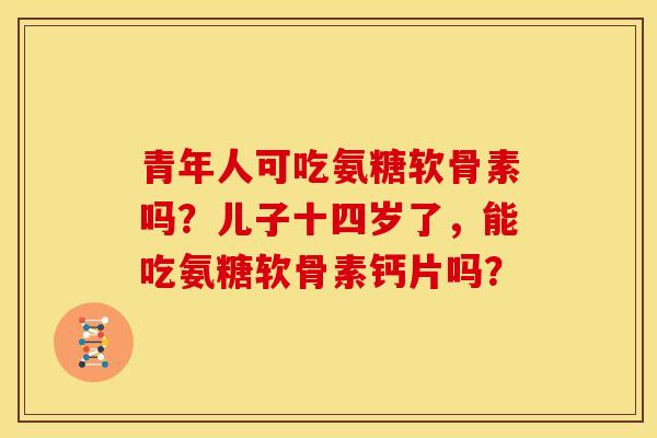 青年人可吃氨糖软骨素吗？儿子十四岁了，能吃氨糖软骨素钙片吗？