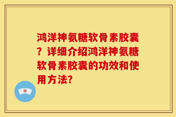 鸿洋神氨糖软骨素胶囊？详细介绍鸿洋神氨糖软骨素胶囊的功效和使用方法？