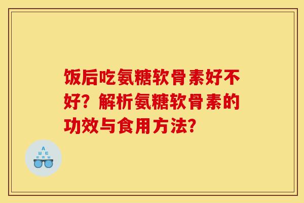 饭后吃氨糖软骨素好不好？解析氨糖软骨素的功效与食用方法？