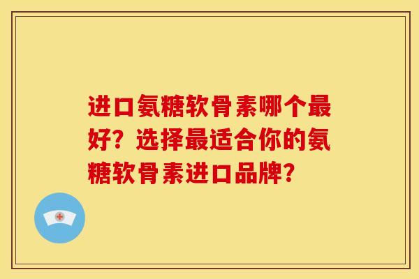 进口氨糖软骨素哪个最好？选择最适合你的氨糖软骨素进口品牌？