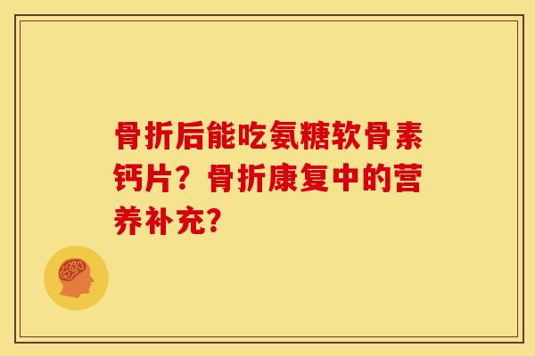 骨折后能吃氨糖软骨素钙片？骨折康复中的营养补充？