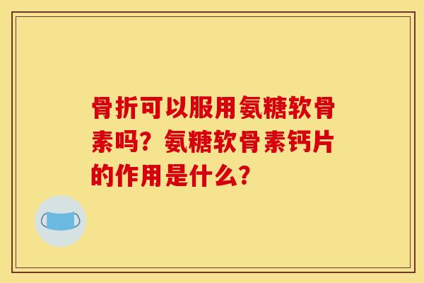 骨折可以服用氨糖软骨素吗？氨糖软骨素钙片的作用是什么？