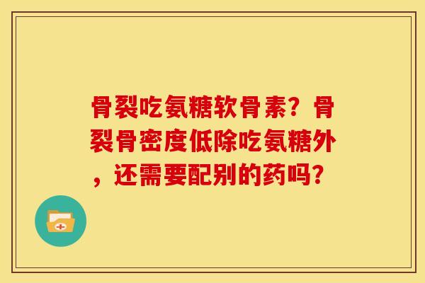 骨裂吃氨糖软骨素？骨裂骨密度低除吃氨糖外，还需要配别的药吗？