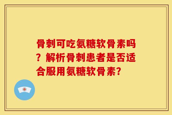 骨刺可吃氨糖软骨素吗？解析骨刺患者是否适合服用氨糖软骨素？