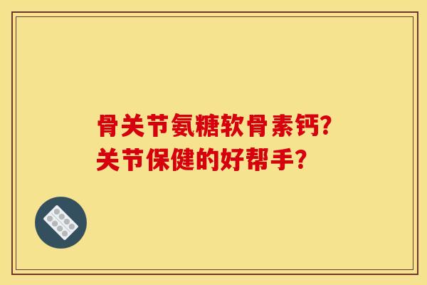 骨关节氨糖软骨素钙？关节保健的好帮手？