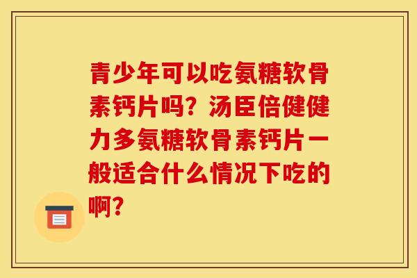 青少年可以吃氨糖软骨素钙片吗？汤臣倍健健力多氨糖软骨素钙片一般适合什么情况下吃的啊？