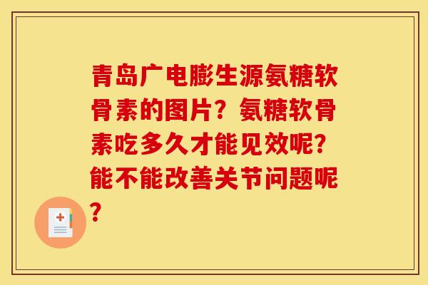 青岛广电膨生源氨糖软骨素的图片？氨糖软骨素吃多久才能见效呢？能不能改善关节问题呢？