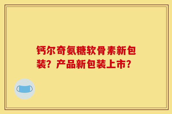 钙尔奇氨糖软骨素新包装？产品新包装上市？