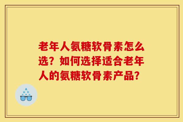 老年人氨糖软骨素怎么选？如何选择适合老年人的氨糖软骨素产品？