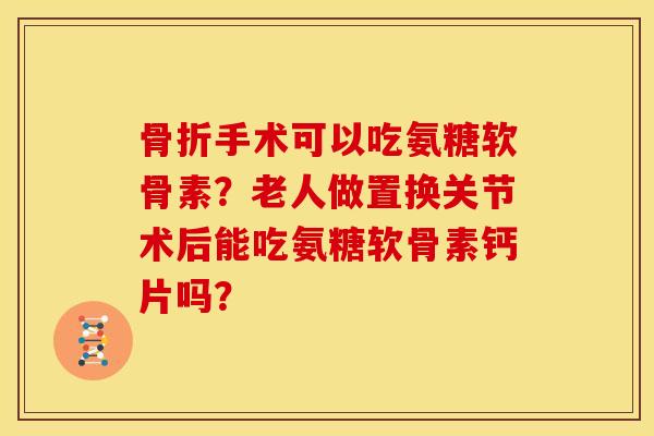 骨折手术可以吃氨糖软骨素？老人做置换关节术后能吃氨糖软骨素钙片吗？