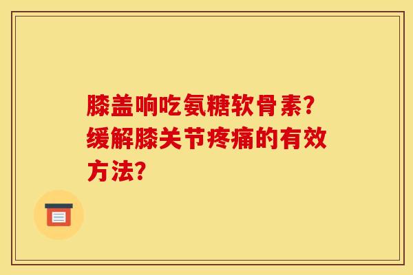 膝盖响吃氨糖软骨素？缓解膝关节疼痛的有效方法？