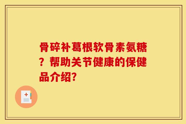 骨碎补葛根软骨素氨糖？帮助关节健康的保健品介绍？