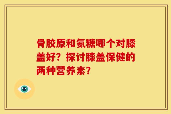 骨胶原和氨糖哪个对膝盖好？探讨膝盖保健的两种营养素？