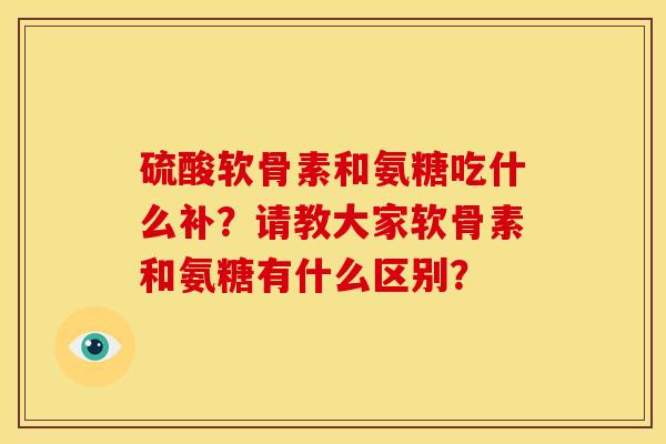 硫酸软骨素和氨糖吃什么补？请教大家软骨素和氨糖有什么区别？