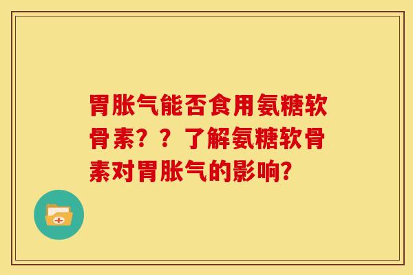 胃胀气能否食用氨糖软骨素？？了解氨糖软骨素对胃胀气的影响？