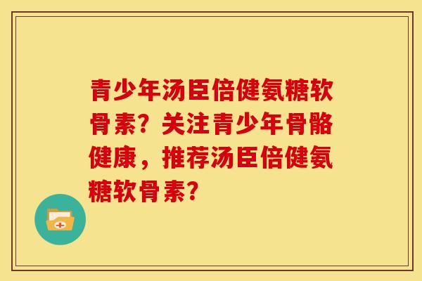 青少年汤臣倍健氨糖软骨素？关注青少年骨骼健康，推荐汤臣倍健氨糖软骨素？