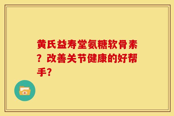 黄氏益寿堂氨糖软骨素？改善关节健康的好帮手？