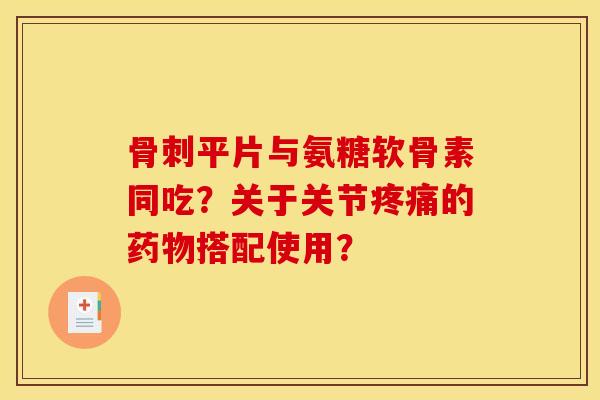 骨刺平片与氨糖软骨素同吃？关于关节疼痛的药物搭配使用？