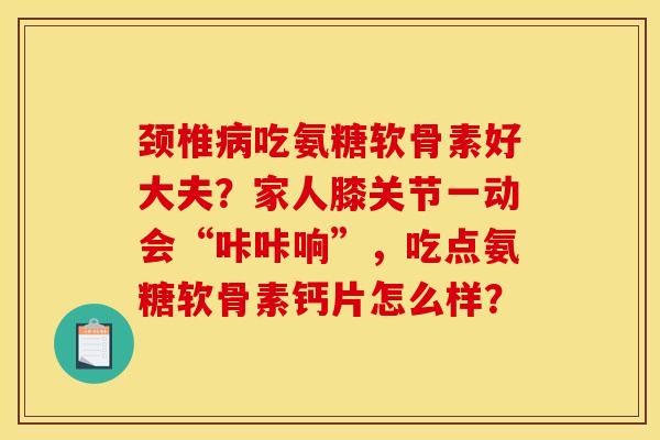 颈椎病吃氨糖软骨素好大夫？家人膝关节一动会“咔咔响”，吃点氨糖软骨素钙片怎么样？