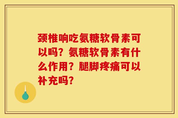 颈椎响吃氨糖软骨素可以吗？氨糖软骨素有什么作用？腿脚疼痛可以补充吗？