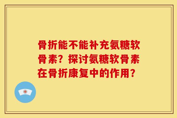 骨折能不能补充氨糖软骨素？探讨氨糖软骨素在骨折康复中的作用？