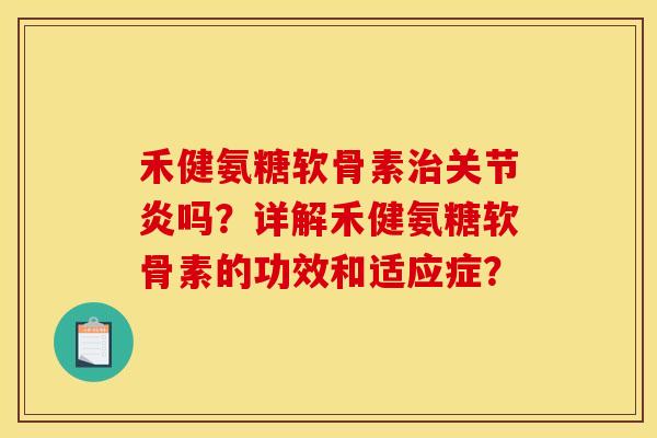 禾健氨糖软骨素治关节炎吗？详解禾健氨糖软骨素的功效和适应症？