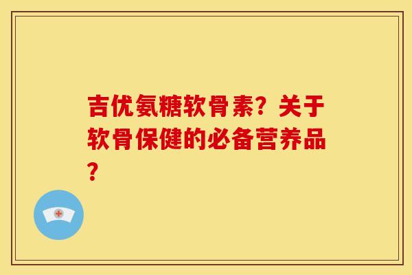 吉优氨糖软骨素？关于软骨保健的必备营养品？