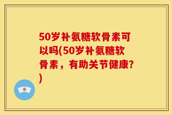 50岁补氨糖软骨素可以吗(50岁补氨糖软骨素，有助关节健康？)