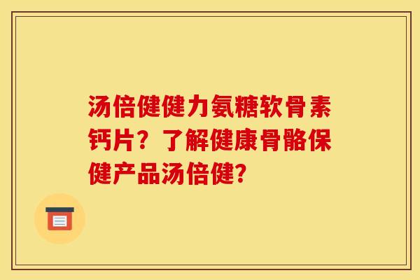 汤倍健健力氨糖软骨素钙片？了解健康骨骼保健产品汤倍健？