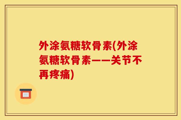 外涂氨糖软骨素(外涂氨糖软骨素——关节不再疼痛)