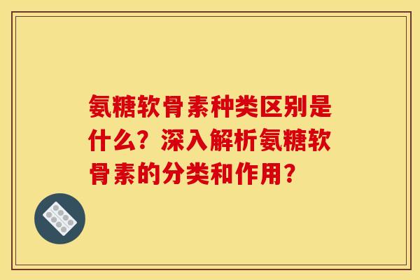 氨糖软骨素种类区别是什么？深入解析氨糖软骨素的分类和作用？