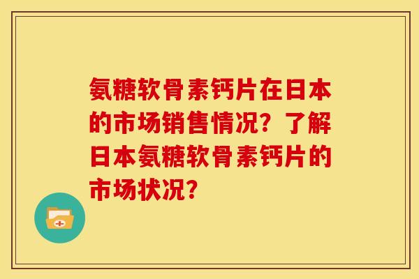 氨糖软骨素钙片在日本的市场销售情况？了解日本氨糖软骨素钙片的市场状况？