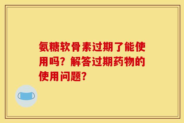 氨糖软骨素过期了能使用吗？解答过期药物的使用问题？