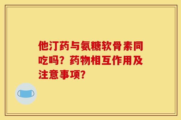 他汀药与氨糖软骨素同吃吗？药物相互作用及注意事项？