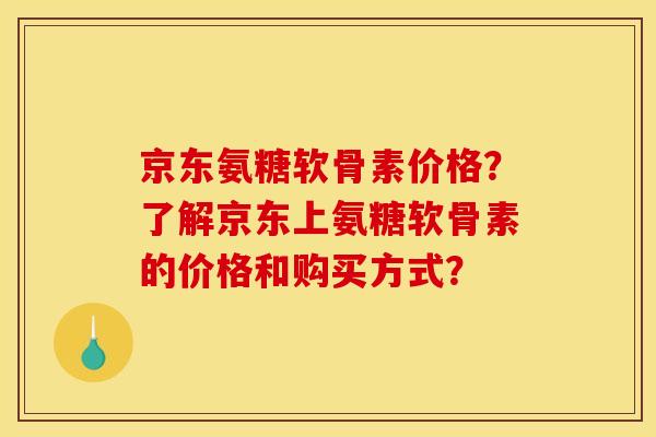 京东氨糖软骨素价格？了解京东上氨糖软骨素的价格和购买方式？