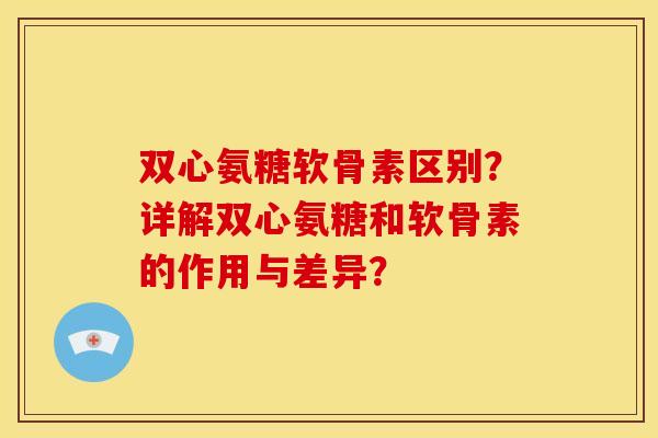 双心氨糖软骨素区别？详解双心氨糖和软骨素的作用与差异？