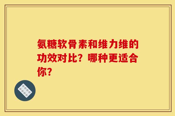 氨糖软骨素和维力维的功效对比？哪种更适合你？