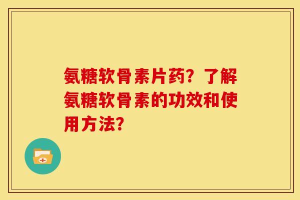 氨糖软骨素片药？了解氨糖软骨素的功效和使用方法？