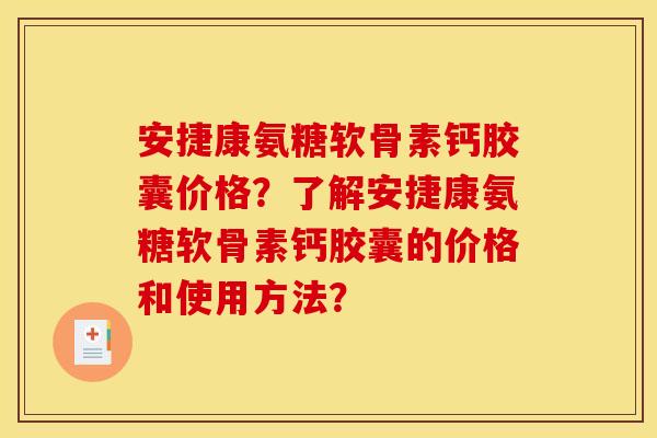 安捷康氨糖软骨素钙胶囊价格？了解安捷康氨糖软骨素钙胶囊的价格和使用方法？