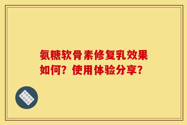 氨糖软骨素修复乳效果如何？使用体验分享？